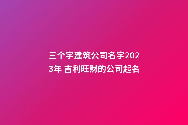 三个字建筑公司名字2023年 吉利旺财的公司起名
